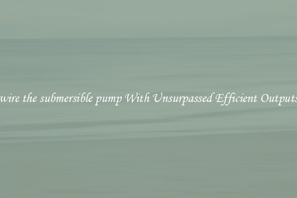 wire the submersible pump With Unsurpassed Efficient Outputs