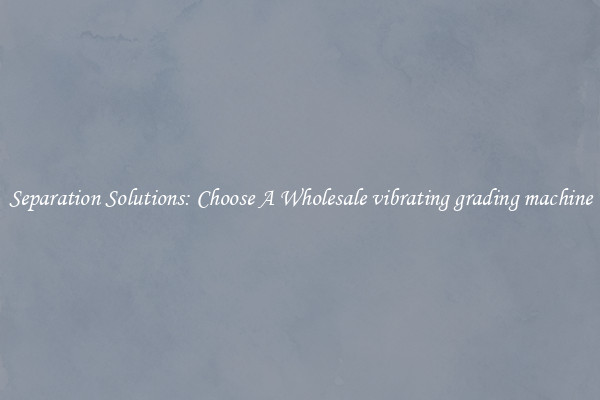 Separation Solutions: Choose A Wholesale vibrating grading machine