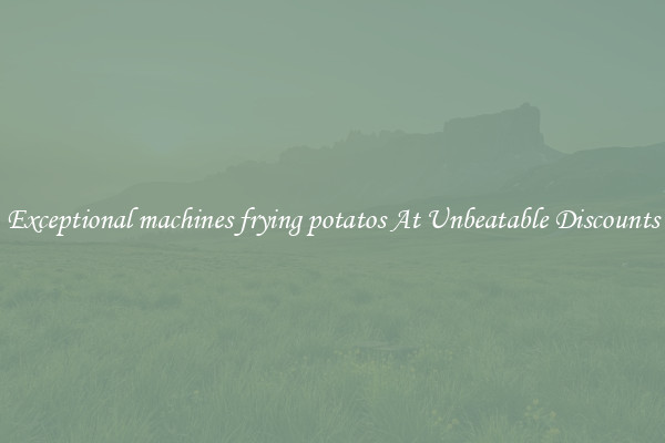 Exceptional machines frying potatos At Unbeatable Discounts